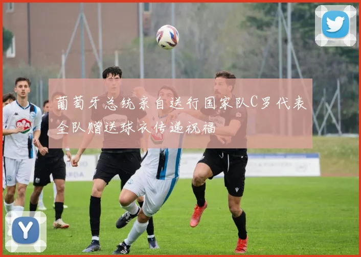 葡萄牙总统亲自送行国家队C罗代表全队赠送球衣传递祝福