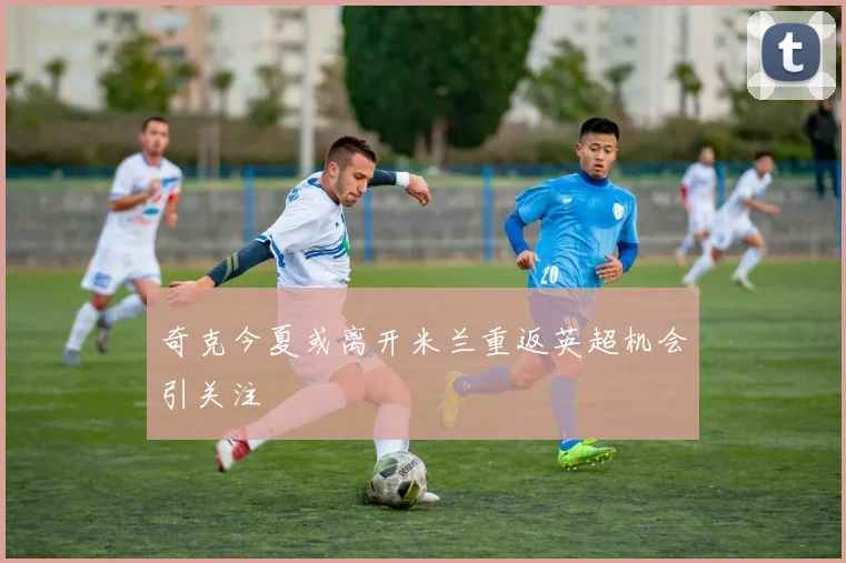 奇克今夏或离开米兰重返英超机会引关注