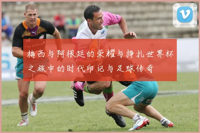 梅西与阿根廷的荣耀与挣扎世界杯之旅中的时代印记与足球传奇
