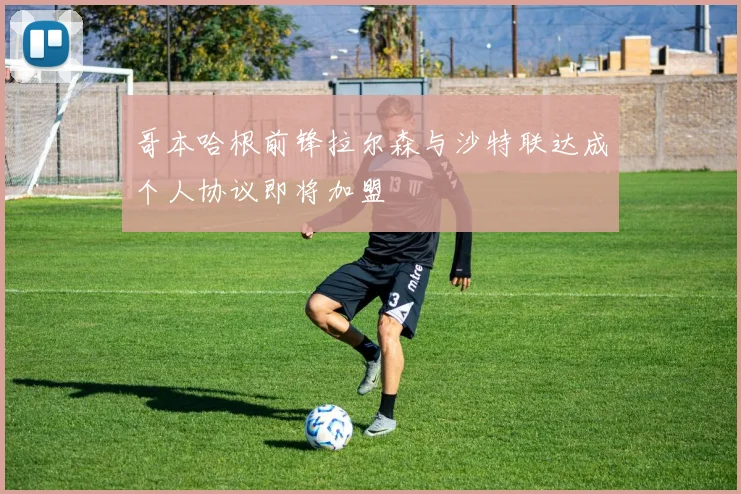 哥本哈根前锋拉尔森与沙特联达成个人协议即将加盟