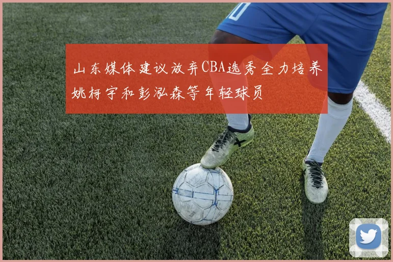 山东媒体建议放弃CBA选秀全力培养姚柯宇和彭泓森等年轻球员