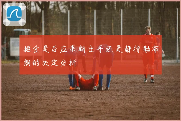 掘金是否应果断出手还是静待勒布朗的决定分析