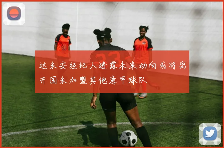 达米安经纪人透露未来动向或将离开国米加盟其他意甲球队
