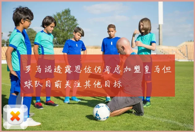 罗马诺透露恩佐仍考虑加盟皇马但球队目前关注其他目标