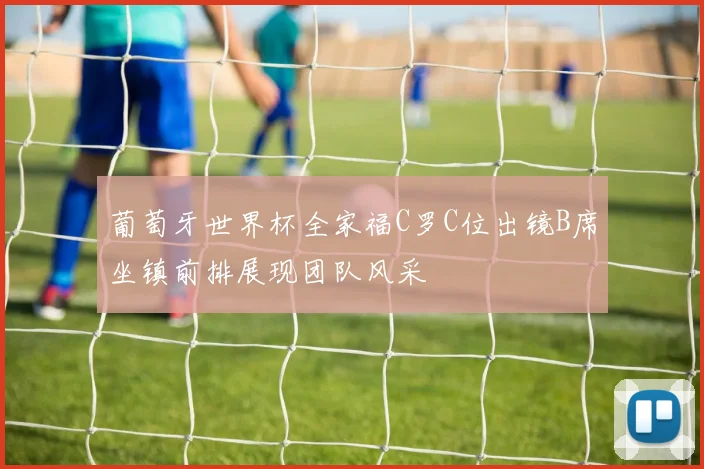 葡萄牙世界杯全家福C罗C位出镜B席坐镇前排展现团队风采