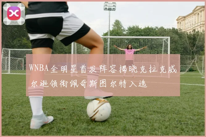 WNBA全明星首发阵容揭晓克拉克威尔逊领衔佩奇斯图尔特入选
