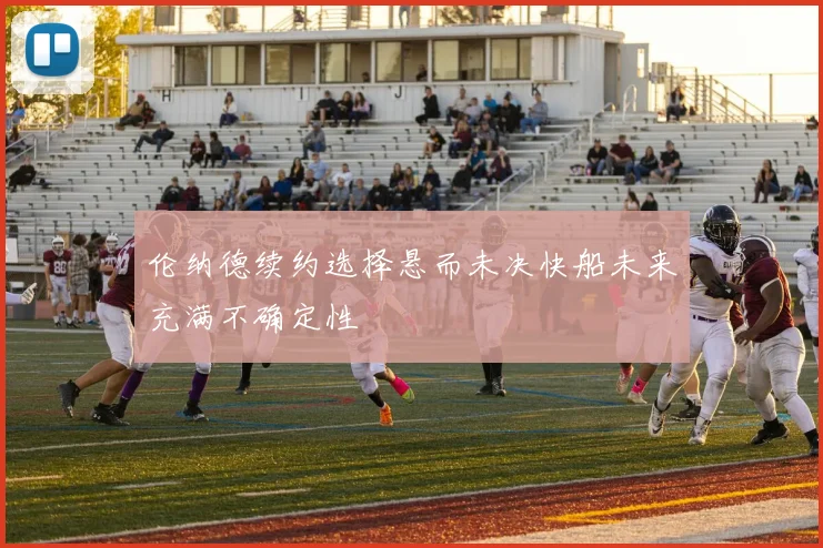 伦纳德续约选择悬而未决快船未来充满不确定性