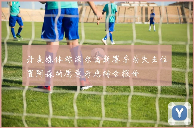 丹麦媒体称诺尔高新赛季或失去位置阿森纳愿意考虑转会报价