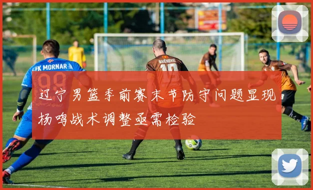 辽宁男篮季前赛末节防守问题显现杨鸣战术调整亟需检验