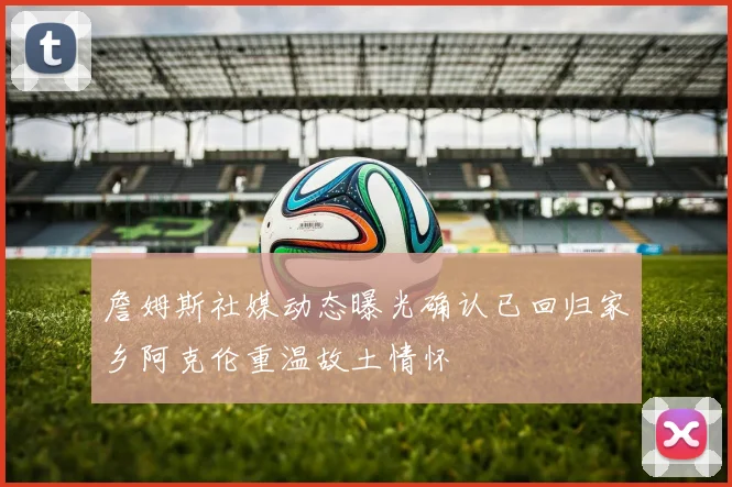 詹姆斯社媒动态曝光确认已回归家乡阿克伦重温故土情怀