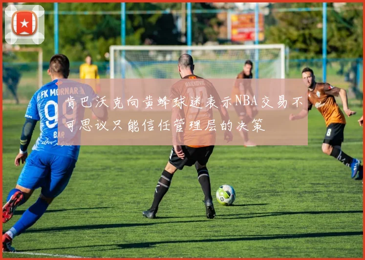 肯巴沃克向黄蜂球迷表示NBA交易不可思议只能信任管理层的决策