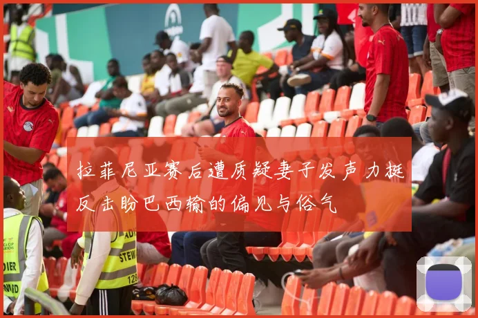 拉菲尼亚赛后遭质疑妻子发声力挺反击盼巴西输的偏见与俗气