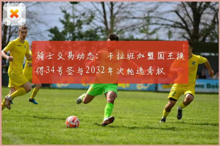 骑士交易动态：卡拉班加盟国王换得34号签与2032年次轮选秀权
