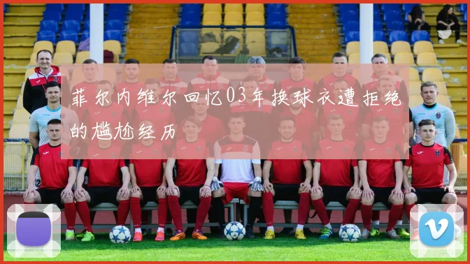 菲尔内维尔回忆03年换球衣遭拒绝的尴尬经历