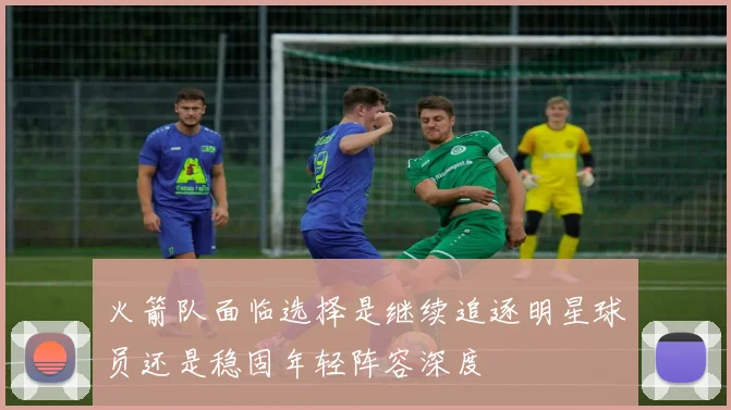 火箭队面临选择是继续追逐明星球员还是稳固年轻阵容深度