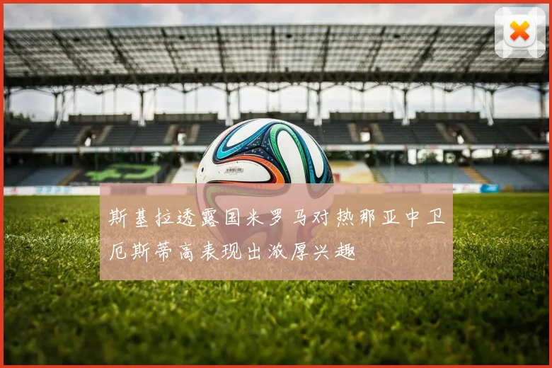 斯基拉透露国米罗马对热那亚中卫厄斯蒂高表现出浓厚兴趣