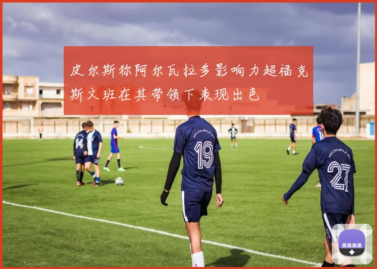 皮尔斯称阿尔瓦拉多影响力超福克斯文班在其带领下表现出色