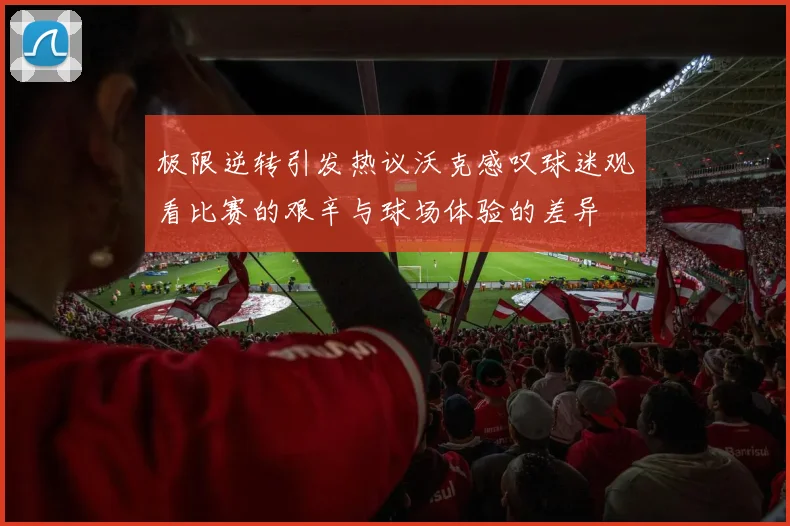 极限逆转引发热议沃克感叹球迷观看比赛的艰辛与球场体验的差异