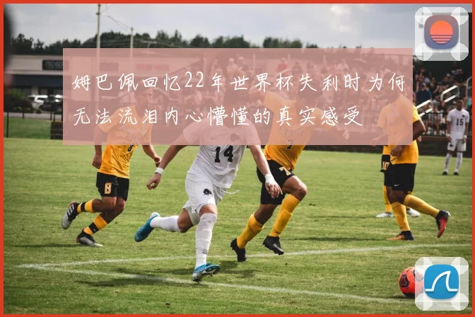 姆巴佩回忆22年世界杯失利时为何无法流泪内心懵懂的真实感受