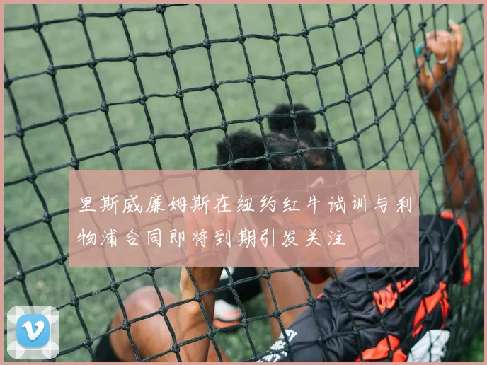 里斯威廉姆斯在纽约红牛试训与利物浦合同即将到期引发关注