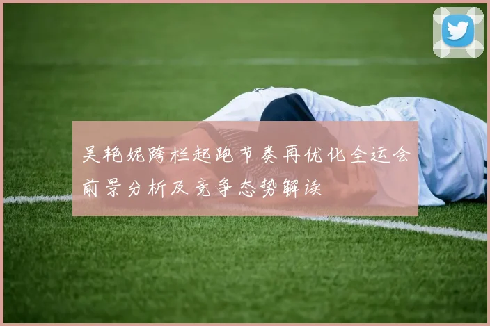吴艳妮跨栏起跑节奏再优化全运会前景分析及竞争态势解读